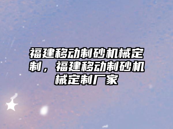 福建移動制砂機械定制，福建移動制砂機械定制廠家