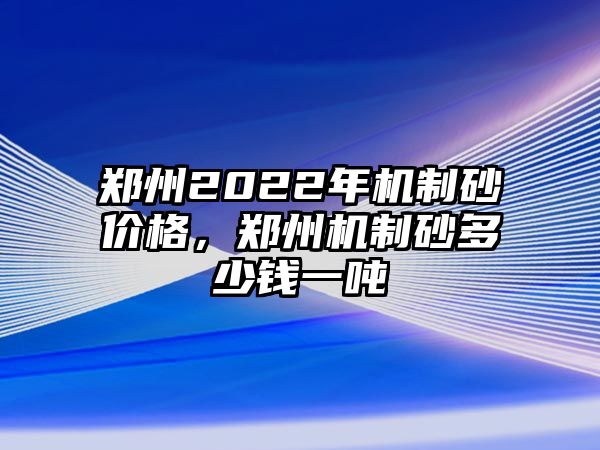 鄭州2022年機制砂價格，鄭州機制砂多少錢一噸