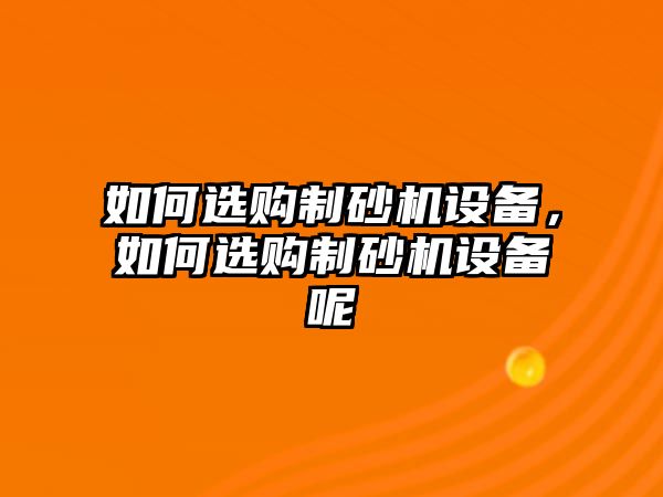 如何選購制砂機設備，如何選購制砂機設備呢