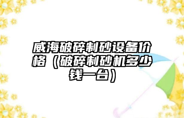 威海破碎制砂設備價格（破碎制砂機多少錢一臺）