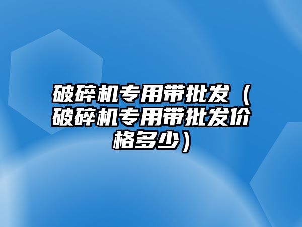 破碎機專用帶批發（破碎機專用帶批發價格多少）