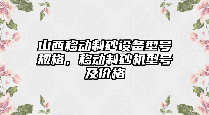 山西移動制砂設(shè)備型號規(guī)格，移動制砂機(jī)型號及價格