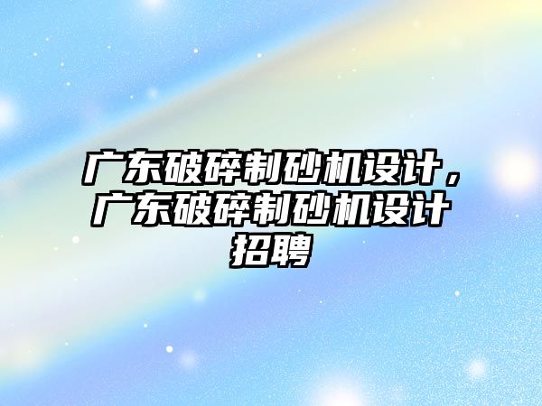 廣東破碎制砂機設計，廣東破碎制砂機設計招聘