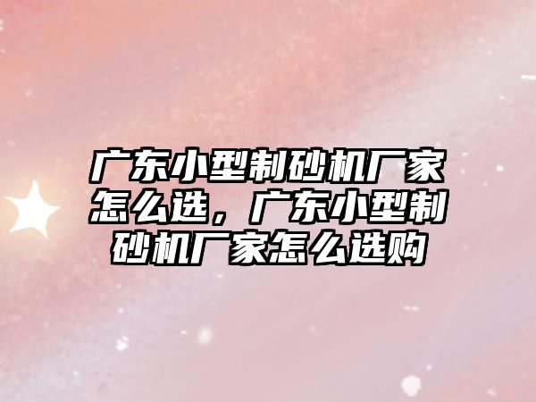 廣東小型制砂機廠家怎么選，廣東小型制砂機廠家怎么選購