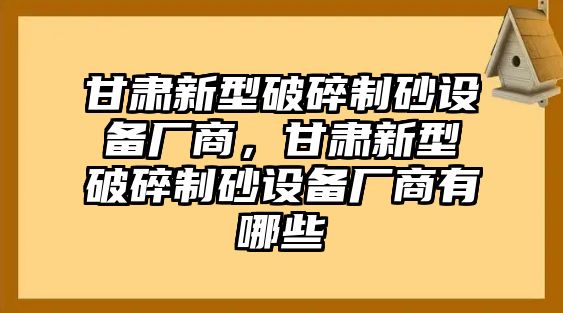 甘肅新型破碎制砂設備廠商，甘肅新型破碎制砂設備廠商有哪些