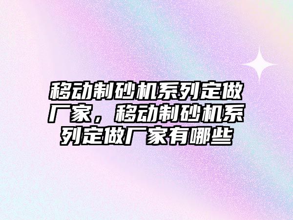 移動制砂機系列定做廠家，移動制砂機系列定做廠家有哪些