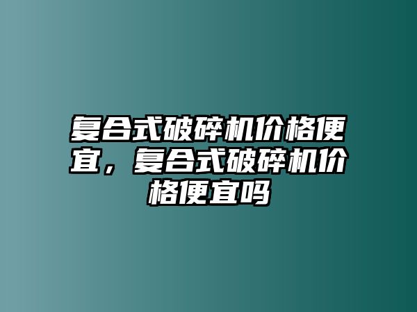 復合式破碎機價格便宜，復合式破碎機價格便宜嗎