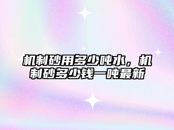 機制砂用多少噸水，機制砂多少錢一噸最新