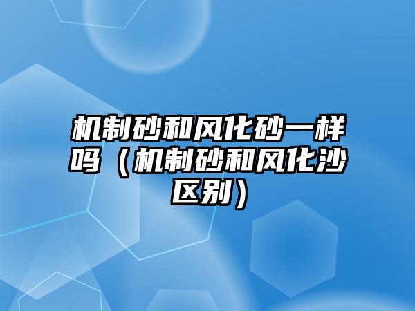 機制砂和風化砂一樣嗎（機制砂和風化沙區別）