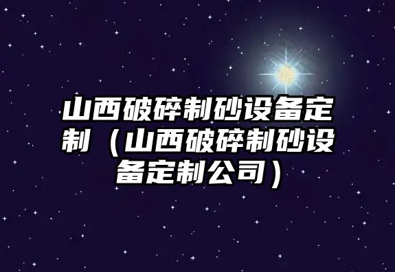 山西破碎制砂設(shè)備定制（山西破碎制砂設(shè)備定制公司）