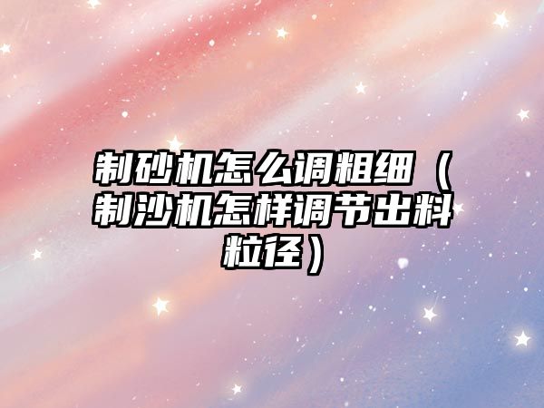 制砂機怎么調粗細（制沙機怎樣調節出料粒徑）