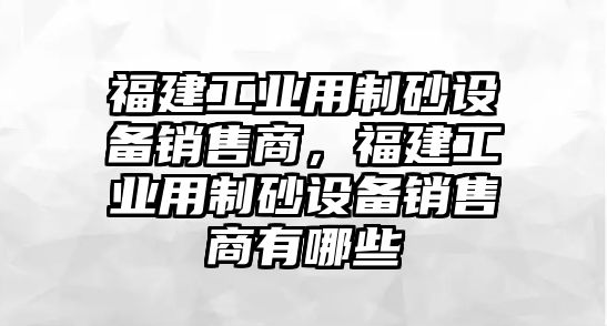 福建工業(yè)用制砂設(shè)備銷售商，福建工業(yè)用制砂設(shè)備銷售商有哪些