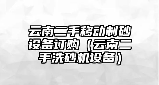 云南二手移動制砂設備訂購（云南二手洗砂機設備）