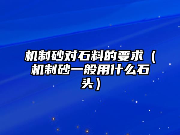 機制砂對石料的要求（機制砂一般用什么石頭）