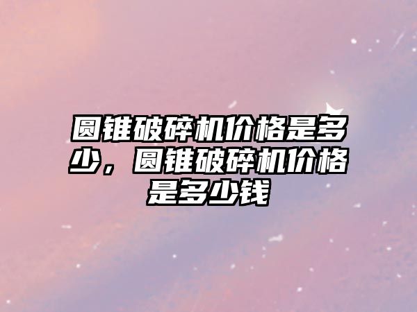 圓錐破碎機價格是多少，圓錐破碎機價格是多少錢