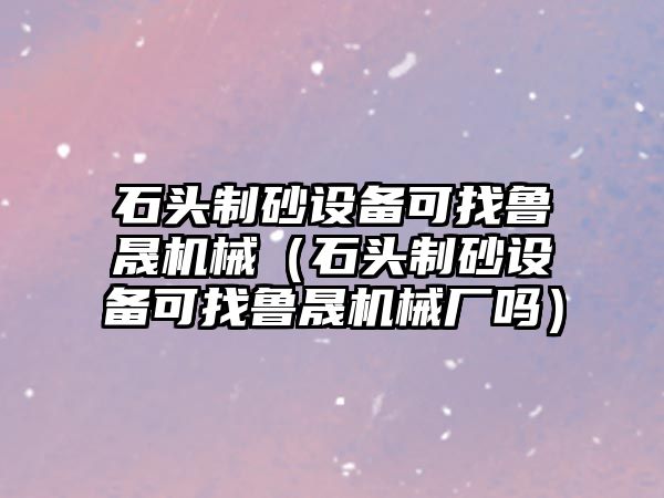 石頭制砂設備可找魯晟機械（石頭制砂設備可找魯晟機械廠嗎）