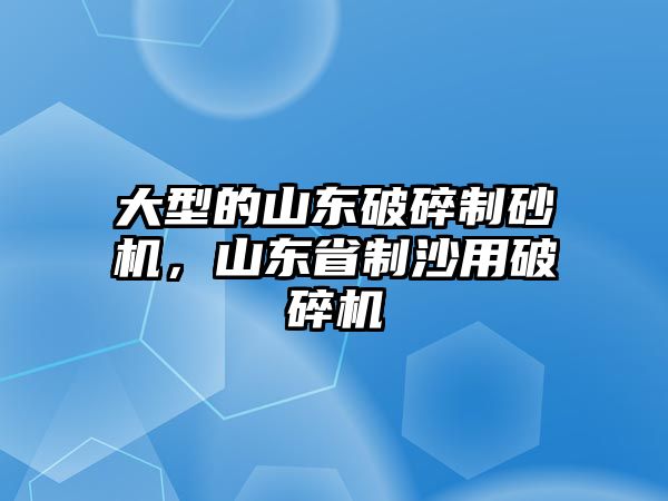 大型的山東破碎制砂機，山東省制沙用破碎機