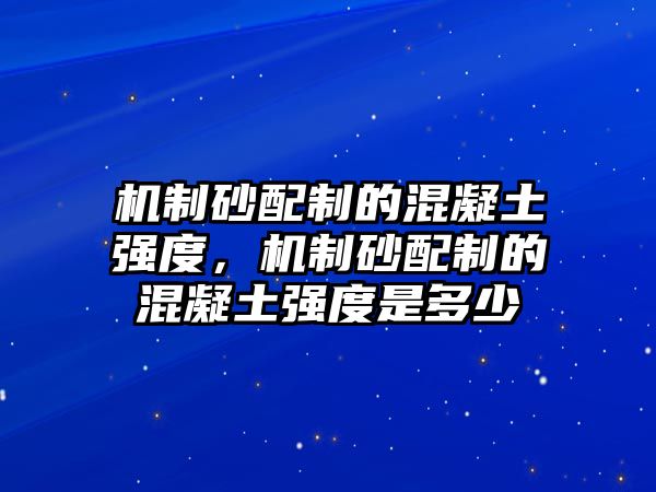 機制砂配制的混凝土強度，機制砂配制的混凝土強度是多少