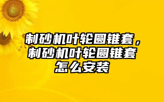 制砂機葉輪圓錐套，制砂機葉輪圓錐套怎么安裝