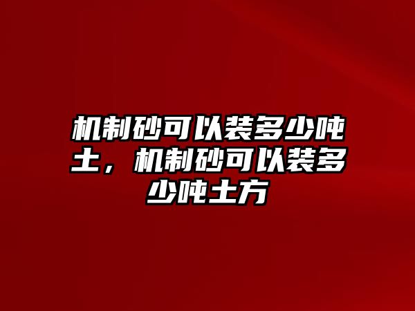 機制砂可以裝多少噸土，機制砂可以裝多少噸土方