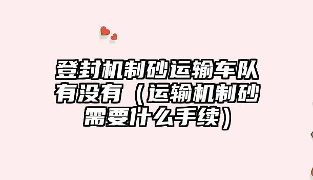 登封機制砂運輸車隊有沒有（運輸機制砂需要什么手續）