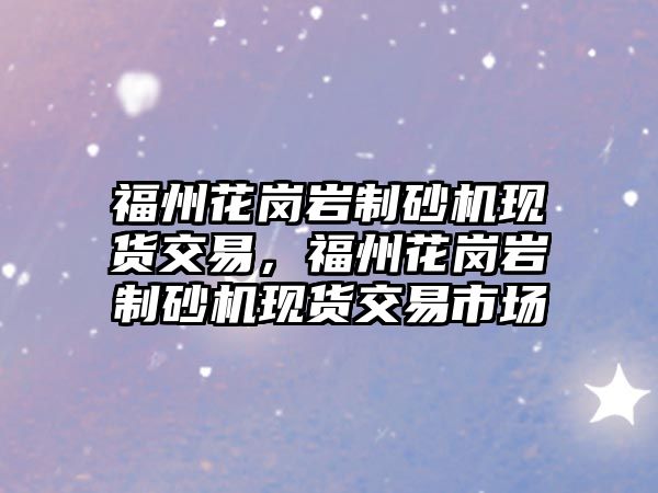 福州花崗巖制砂機現貨交易，福州花崗巖制砂機現貨交易市場