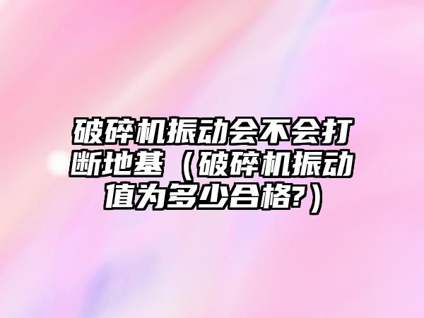 破碎機(jī)振動會不會打斷地基（破碎機(jī)振動值為多少合格?）