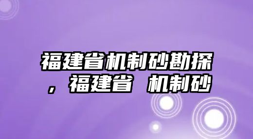 福建省機制砂勘探，福建省 機制砂