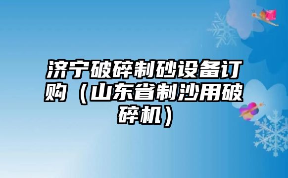 濟寧破碎制砂設備訂購（山東省制沙用破碎機）