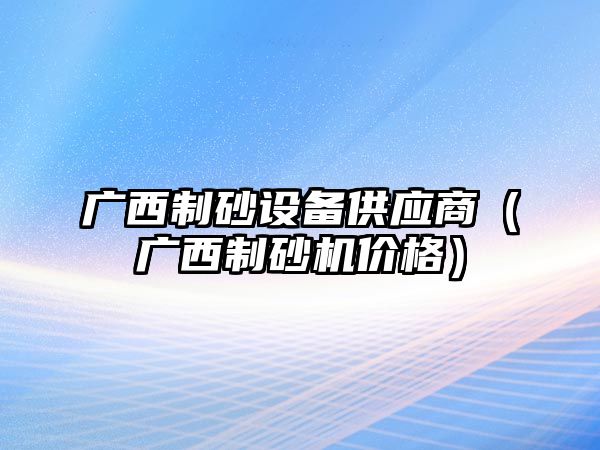 廣西制砂設備供應商（廣西制砂機價格）