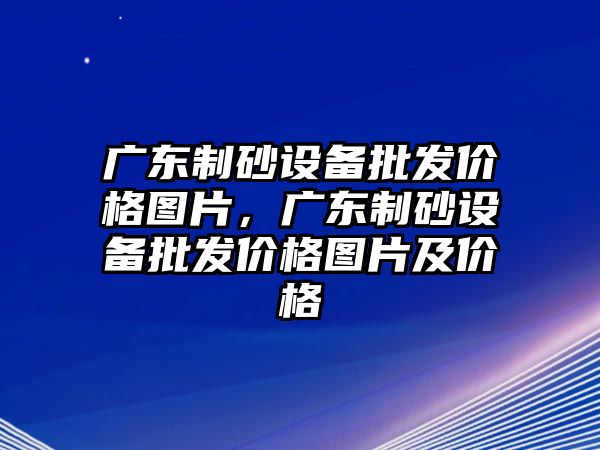 廣東制砂設備批發價格圖片，廣東制砂設備批發價格圖片及價格