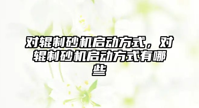 對輥制砂機啟動方式，對輥制砂機啟動方式有哪些