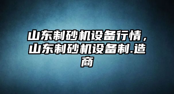 山東制砂機設備行情，山東制砂機設備制.造商