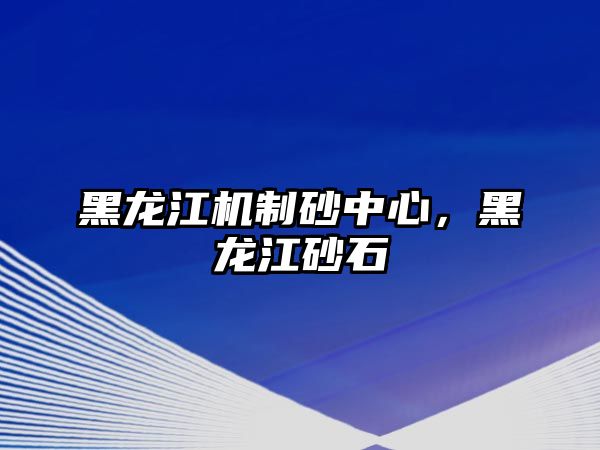 黑龍江機制砂中心，黑龍江砂石