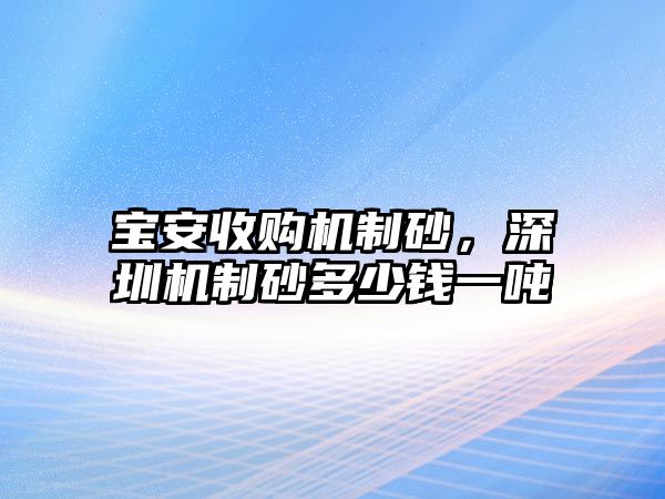 寶安收購(gòu)機(jī)制砂，深圳機(jī)制砂多少錢一噸