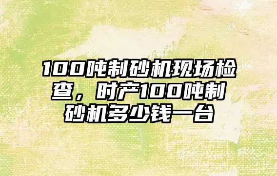 100噸制砂機現場檢查，時產100噸制砂機多少錢一臺