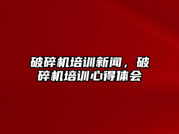 破碎機培訓新聞，破碎機培訓心得體會