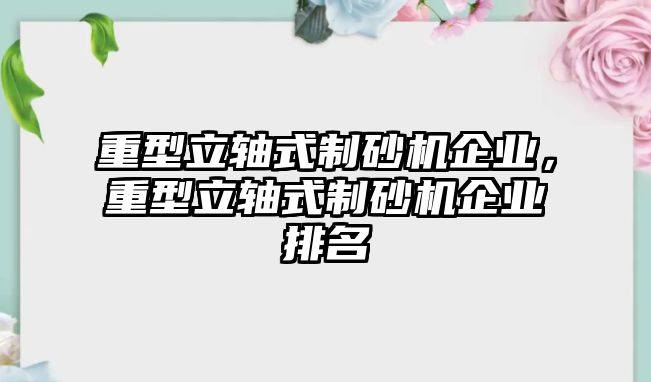 重型立軸式制砂機企業(yè)，重型立軸式制砂機企業(yè)排名