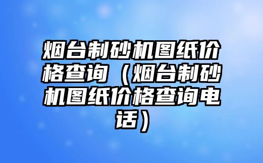 煙臺制砂機圖紙價格查詢（煙臺制砂機圖紙價格查詢電話）