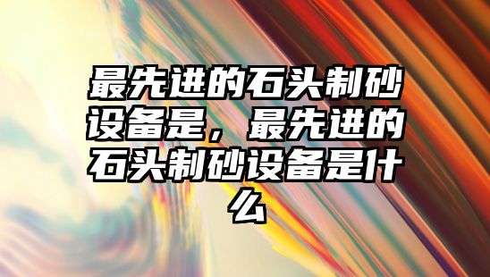 最先進的石頭制砂設(shè)備是，最先進的石頭制砂設(shè)備是什么