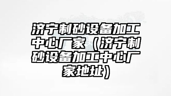 濟寧制砂設備加工中心廠家（濟寧制砂設備加工中心廠家地址）