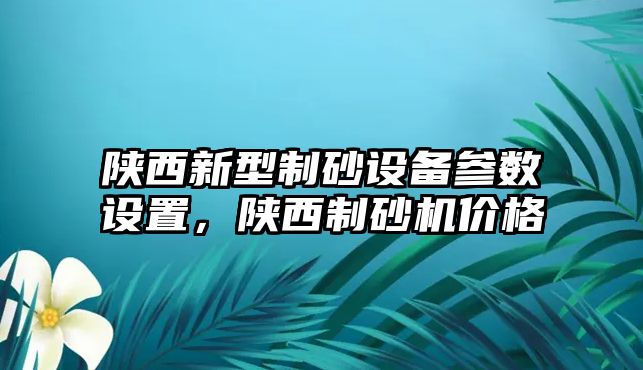 陜西新型制砂設(shè)備參數(shù)設(shè)置，陜西制砂機(jī)價(jià)格