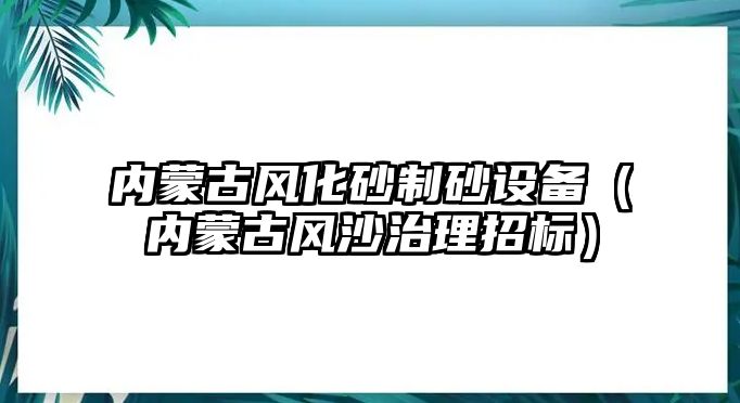 內(nèi)蒙古風化砂制砂設(shè)備（內(nèi)蒙古風沙治理招標）