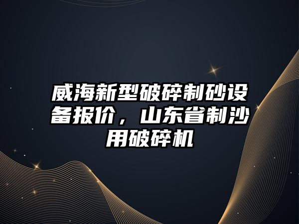 威海新型破碎制砂設備報價，山東省制沙用破碎機