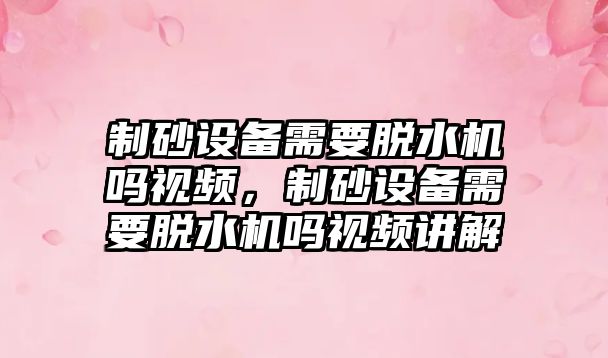 制砂設備需要脫水機嗎視頻，制砂設備需要脫水機嗎視頻講解