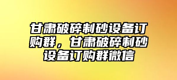 甘肅破碎制砂設備訂購群，甘肅破碎制砂設備訂購群微信