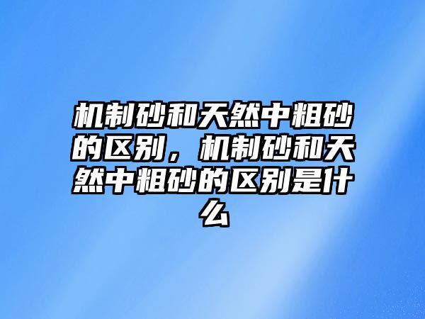 機制砂和天然中粗砂的區別，機制砂和天然中粗砂的區別是什么