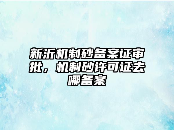 新沂機制砂備案證審批，機制砂許可證去哪備案