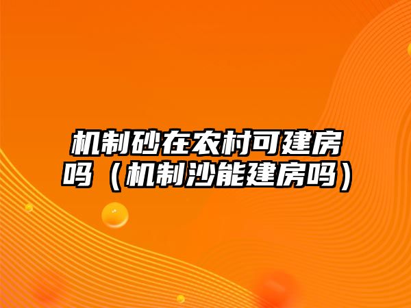 機制砂在農村可建房嗎（機制沙能建房嗎）