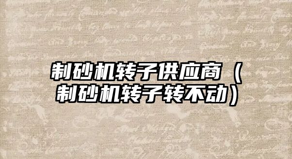 制砂機轉子供應商（制砂機轉子轉不動）